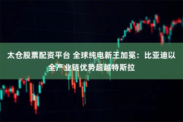 太仓股票配资平台 全球纯电新王加冕：比亚迪以全产业链优势超越特斯拉