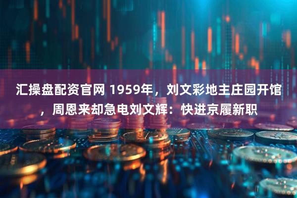 汇操盘配资官网 1959年，刘文彩地主庄园开馆，周恩来却急电刘文辉：快进京履新职