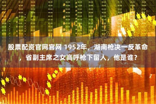 股票配资官网官网 1952年，湖南枪决一反革命，省副主席之女高呼枪下留人，他是谁？
