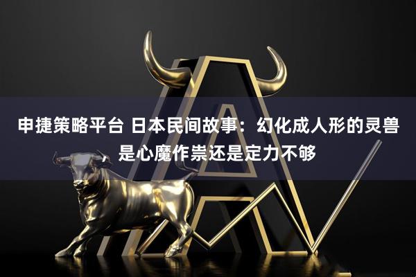 申捷策略平台 日本民间故事：幻化成人形的灵兽，是心魔作祟还是定力不够