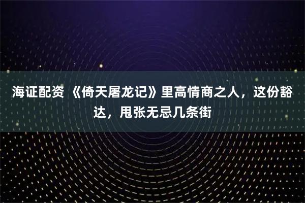 海证配资 《倚天屠龙记》里高情商之人，这份豁达，甩张无忌几条街