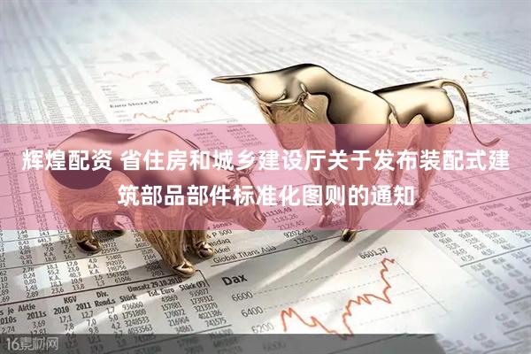 辉煌配资 省住房和城乡建设厅关于发布装配式建筑部品部件标准化图则的通知