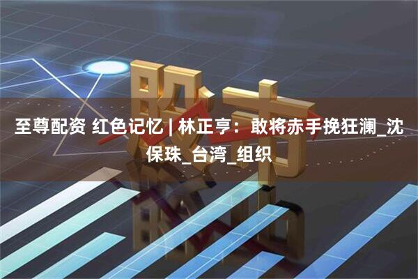 至尊配资 红色记忆 | 林正亨：敢将赤手挽狂澜_沈保珠_台湾_组织