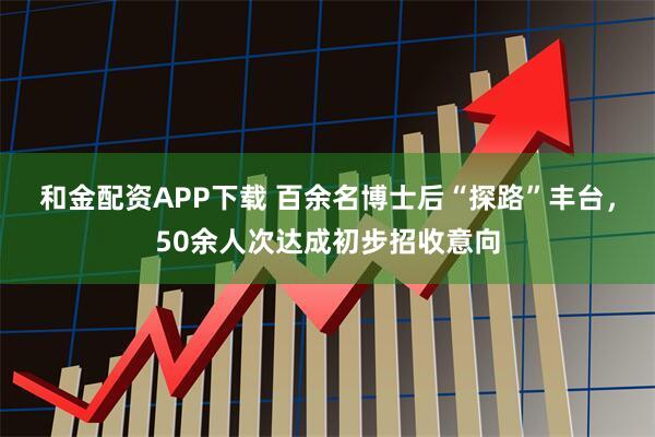 和金配资APP下载 百余名博士后“探路”丰台，50余人次达成初步招收意向