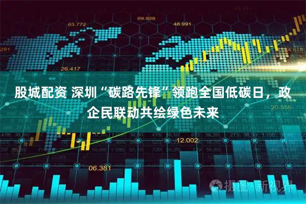 股城配资 深圳“碳路先锋”领跑全国低碳日，政企民联动共绘绿色未来