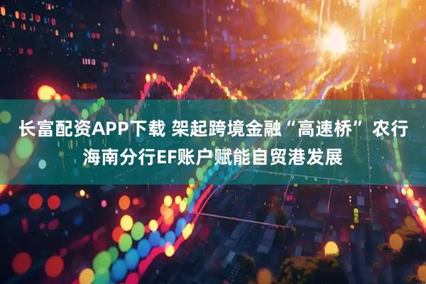 长富配资APP下载 架起跨境金融“高速桥” 农行海南分行EF账户赋能自贸港发展
