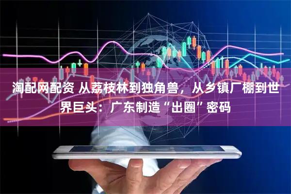 淘配网配资 从荔枝林到独角兽，从乡镇厂棚到世界巨头：广东制造“出圈”密码