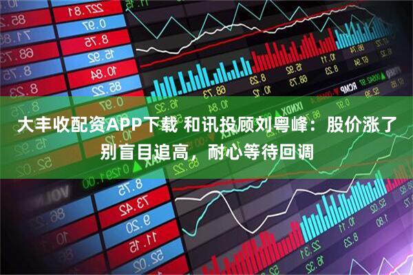 大丰收配资APP下载 和讯投顾刘粤峰：股价涨了别盲目追高，耐心等待回调