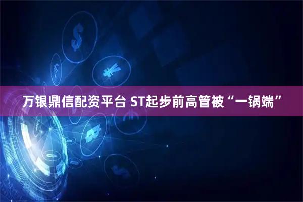 万银鼎信配资平台 ST起步前高管被“一锅端”