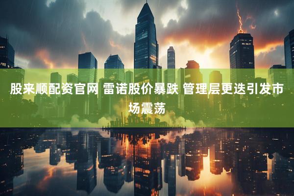 股来顺配资官网 雷诺股价暴跌 管理层更迭引发市场震荡