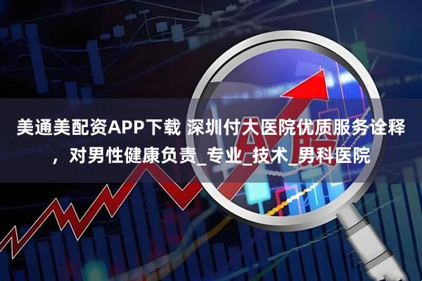 美通美配资APP下载 深圳付大医院优质服务诠释，对男性健康负责_专业_技术_男科医院