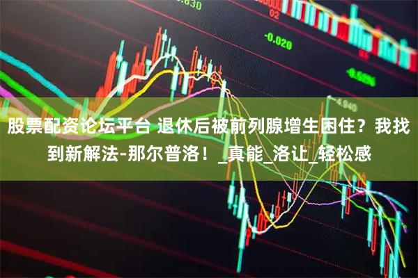 股票配资论坛平台 退休后被前列腺增生困住？我找到新解法-那尔普洛！_真能_洛让_轻松感