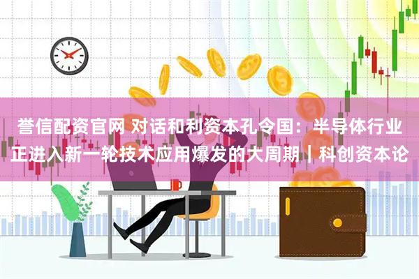 誉信配资官网 对话和利资本孔令国：半导体行业正进入新一轮技术应用爆发的大周期｜科创资本论