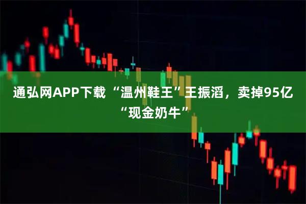通弘网APP下载 “温州鞋王”王振滔，卖掉95亿“现金奶牛”