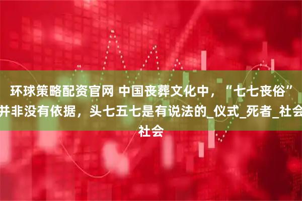 环球策略配资官网 中国丧葬文化中，“七七丧俗”并非没有依据，头七五七是有说法的_仪式_死者_社会