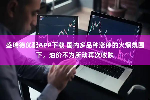 盛瑞德优配APP下载 国内多品种涨停的火爆氛围下，油价不为所动再次收跌