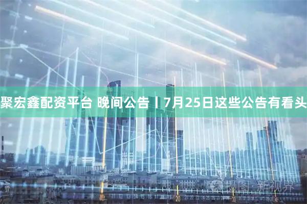 聚宏鑫配资平台 晚间公告丨7月25日这些公告有看头