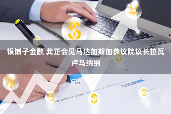 银铺子金融 龚正会见马达加斯加参议院议长拉瓦卢马纳纳