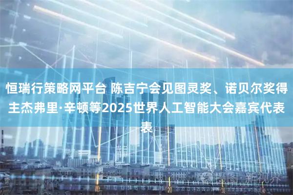 恒瑞行策略网平台 陈吉宁会见图灵奖、诺贝尔奖得主杰弗里·辛顿等2025世界人工智能大会嘉宾代表