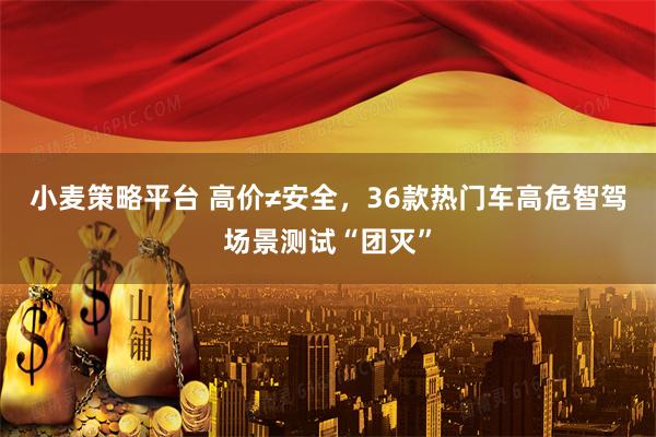 小麦策略平台 高价≠安全，36款热门车高危智驾场景测试“团灭”