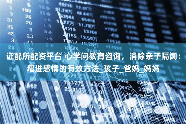 证配所配资平台 心学问教育咨询，消除亲子隔阂：增进感情的有效方法_孩子_爸妈_妈妈