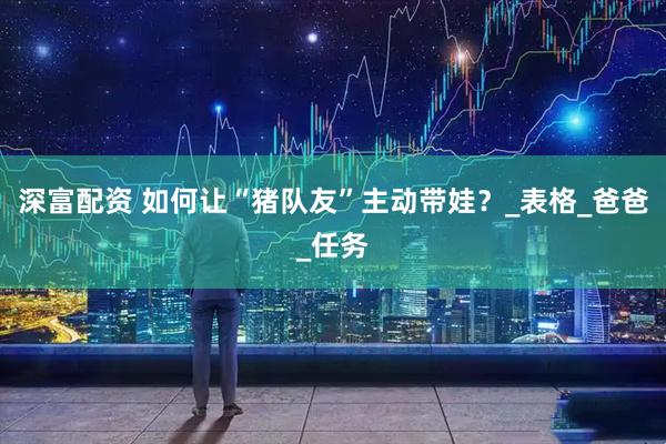 深富配资 如何让“猪队友”主动带娃？_表格_爸爸_任务