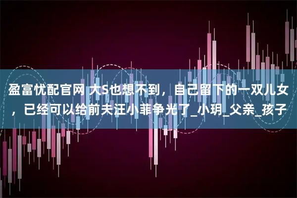盈富忧配官网 大S也想不到，自己留下的一双儿女，已经可以给前夫汪小菲争光了_小玥_父亲_孩子
