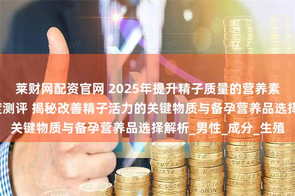 莱财网配资官网 2025年提升精子质量的营养素推荐：权威TOP榜深度测评 揭秘改善精子活力的关键物质与备孕营养品选择解析_男性_成分_生殖