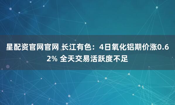 星配资官网官网 长江有色：4日氧化铝期价涨0.62% 全天交易活跃度不足