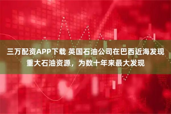 三万配资APP下载 英国石油公司在巴西近海发现重大石油资源，为数十年来最大发现