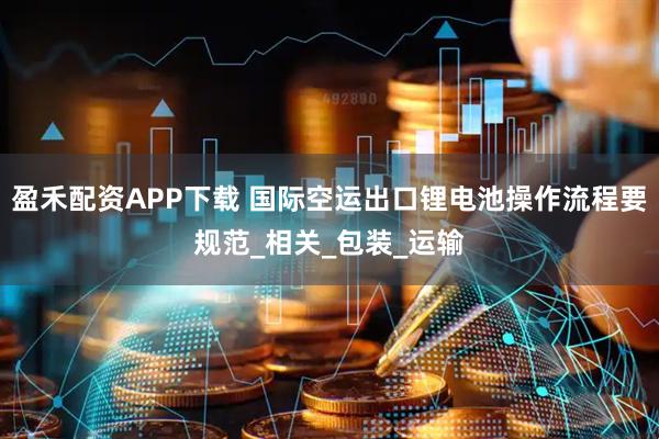 盈禾配资APP下载 国际空运出口锂电池操作流程要规范_相关_包装_运输
