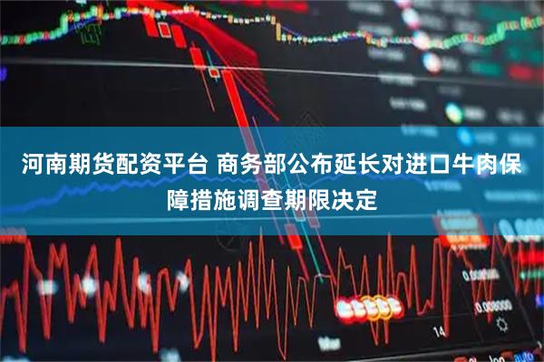 河南期货配资平台 商务部公布延长对进口牛肉保障措施调查期限决定