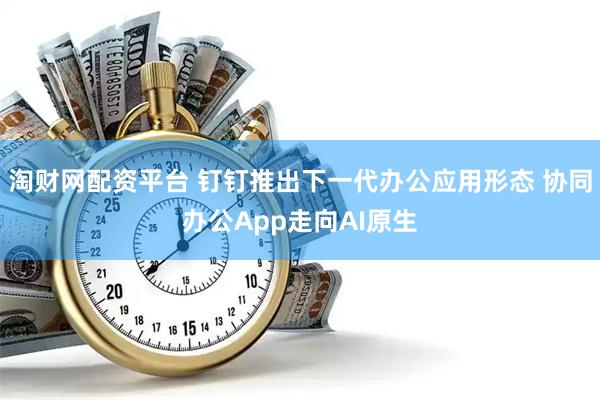 淘财网配资平台 钉钉推出下一代办公应用形态 协同办公App走向AI原生