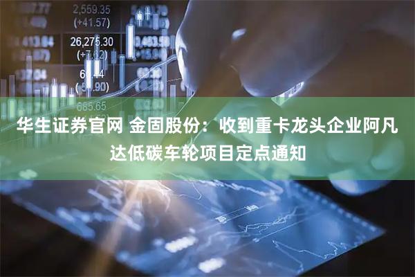 华生证券官网 金固股份：收到重卡龙头企业阿凡达低碳车轮项目定点通知