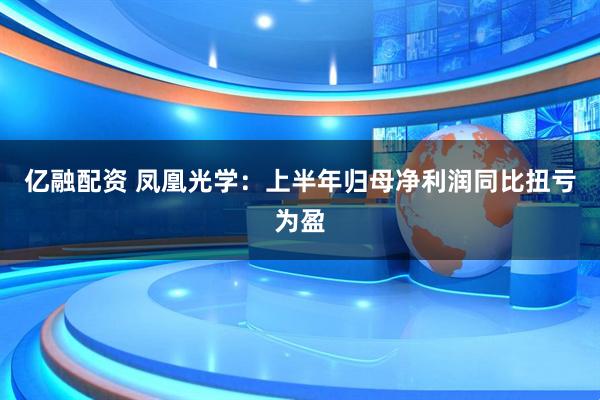 亿融配资 凤凰光学：上半年归母净利润同比扭亏为盈