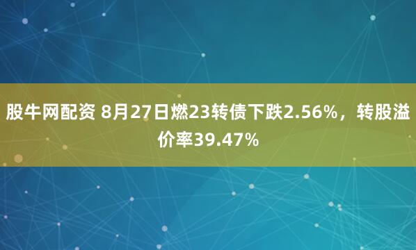 股牛网配资 8月27日燃23转债下跌2.56%，转股溢价率39.47%