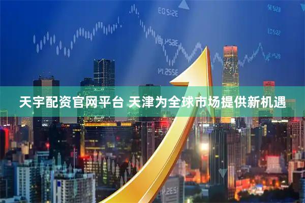 天宇配资官网平台 天津为全球市场提供新机遇