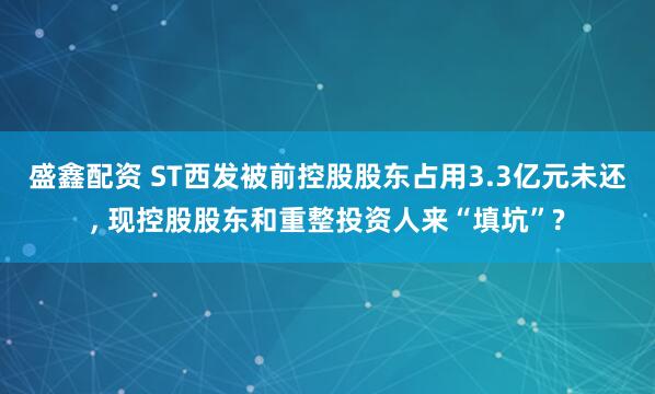 盛鑫配资 ST西发被前控股股东占用3.3亿元未还, 现控股股东和重整投资人来“填坑”?