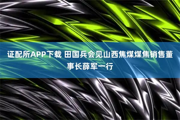 证配所APP下载 田国兵会见山西焦煤煤焦销售董事长薛军一行