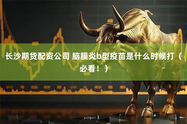 长沙期货配资公司 脑膜炎b型疫苗是什么时候打（必看！）